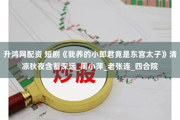 升鸿网配资 短剧《我养的小郎君竟是东宫太子》清凉秋夜含蓄深远_周小萍_老张连_四合院