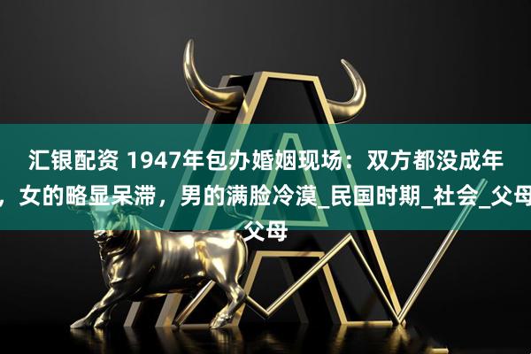 汇银配资 1947年包办婚姻现场：双方都没成年，女的略显呆滞，男的满脸冷漠_民国时期_社会_父母