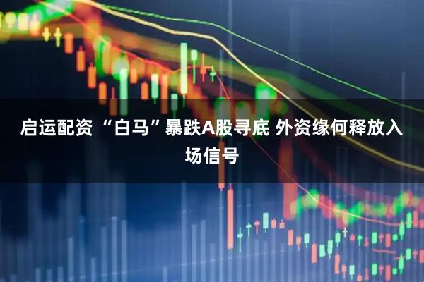 启运配资 “白马”暴跌A股寻底 外资缘何释放入场信号