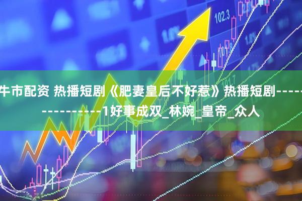 牛市配资 热播短剧《肥妻皇后不好惹》热播短剧---------------1好事成双_林婉_皇帝_众人