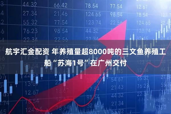 航宇汇金配资 年养殖量超8000吨的三文鱼养殖工船“苏海1号”在广州交付
