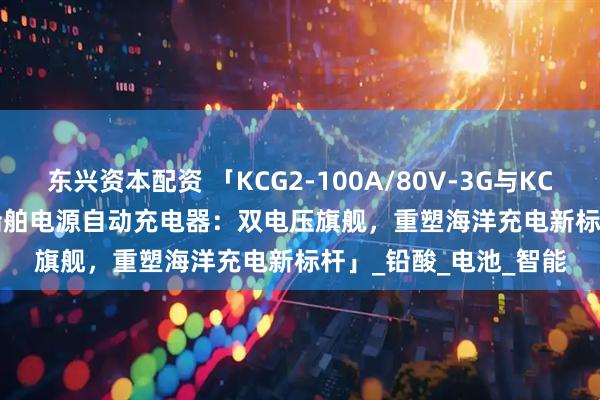东兴资本配资 「KCG2-100A/80V-3G与KCG2-100A/48V-3G船舶电源自动充电器：双电压旗舰，重塑海洋充电新标杆」_铅酸_电池_智能