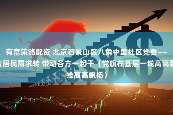 有富策略配资 北京石景山区八角中里社区党委—— 围着居民需求转 带动各方一起干（党旗在基层一线高高飘扬）