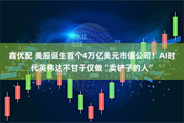 鑫优配 美股诞生首个4万亿美元市值公司！AI时代英伟达不甘于仅做“卖铲子的人”