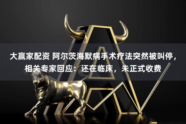 大赢家配资 阿尔茨海默病手术疗法突然被叫停，相关专家回应：还在临床，未正式收费