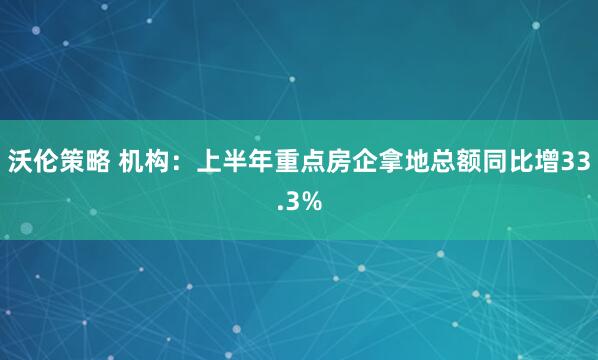 沃伦策略 机构：上半年重点房企拿地总额同比增33.3%