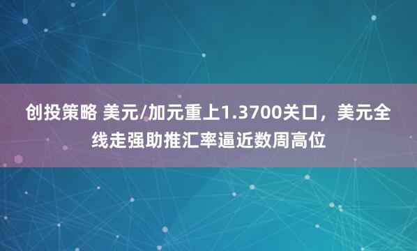 创投策略 美元/加元重上1.3700关口，美元全线走强助推汇率逼近数周高位