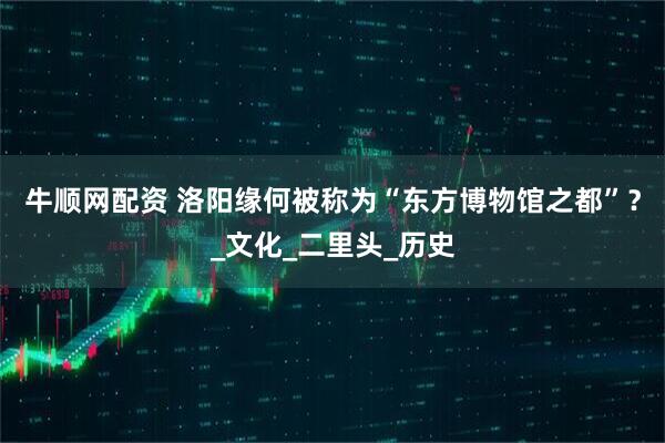 牛顺网配资 洛阳缘何被称为“东方博物馆之都”？_文化_二里头_历史