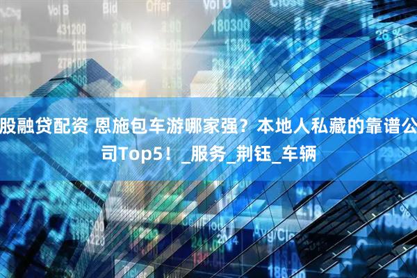 股融贷配资 恩施包车游哪家强？本地人私藏的靠谱公司Top5！_服务_荆钰_车辆
