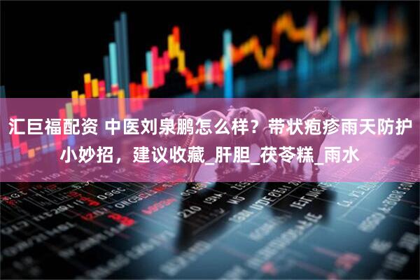 汇巨福配资 中医刘泉鹏怎么样？带状疱疹雨天防护小妙招，建议收藏_肝胆_茯苓糕_雨水