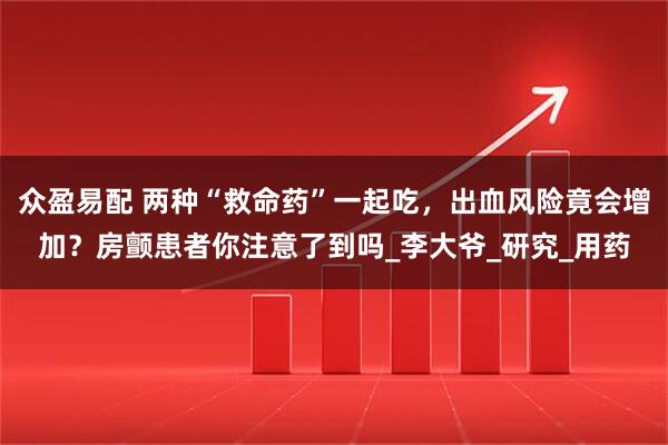 众盈易配 两种“救命药”一起吃，出血风险竟会增加？房颤患者你注意了到吗_李大爷_研究_用药