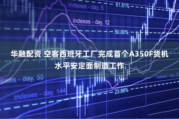 华融配资 空客西班牙工厂完成首个A350F货机水平安定面制造工作