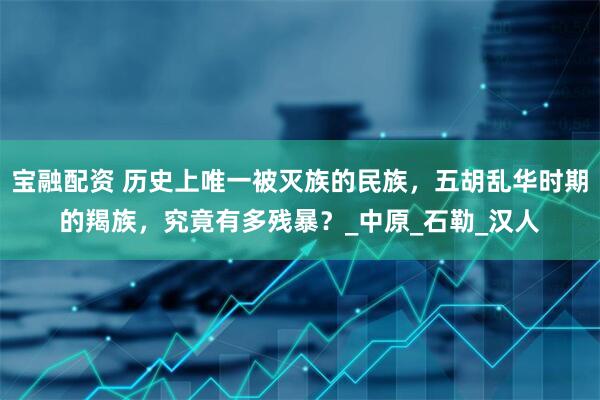 宝融配资 历史上唯一被灭族的民族，五胡乱华时期的羯族，究竟有多残暴？_中原_石勒_汉人