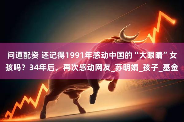问道配资 还记得1991年感动中国的“大眼睛”女孩吗？34年后，再次感动网友_苏明娟_孩子_基金