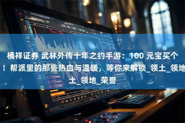 桶祥证券 武林外传十年之约手游：100 元宝买个 “家”！帮派里的那些热血与温暖，等你来解锁_领土_领地_荣誉