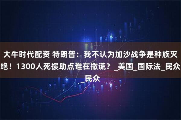 大牛时代配资 特朗普：我不认为加沙战争是种族灭绝！1300人死援助点谁在撒谎？_美国_国际法_民众