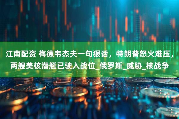 江南配资 梅德韦杰夫一句狠话，特朗普怒火难压，两艘美核潜艇已驶入战位_俄罗斯_威胁_核战争