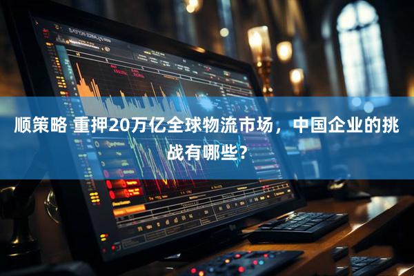 顺策略 重押20万亿全球物流市场，中国企业的挑战有哪些？