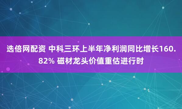 选倍网配资 中科三环上半年净利润同比增长160.82% 磁材龙头价值重估进行时