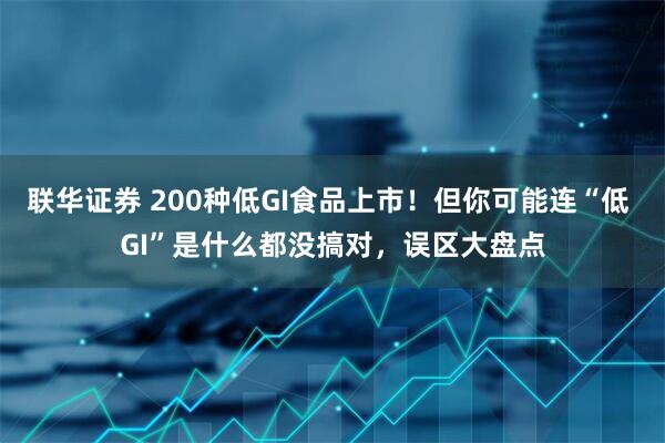 联华证券 200种低GI食品上市！但你可能连“低 GI”是什么都没搞对，误区大盘点