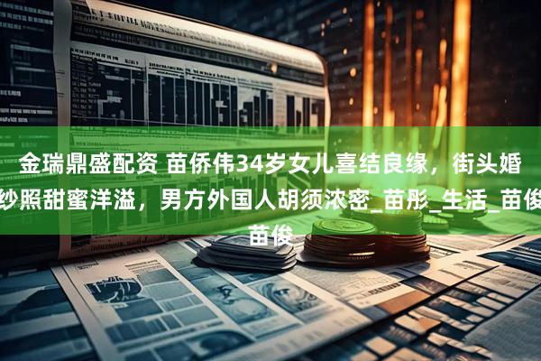 金瑞鼎盛配资 苗侨伟34岁女儿喜结良缘，街头婚纱照甜蜜洋溢，男方外国人胡须浓密_苗彤_生活_苗俊