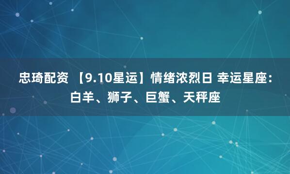 忠琦配资 【9.10星运】情绪浓烈日 幸运星座：白羊、狮子、巨蟹、天秤座