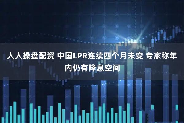 人人操盘配资 中国LPR连续四个月未变 专家称年内仍有降息空间