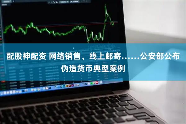 配股神配资 网络销售、线上邮寄……公安部公布伪造货币典型案例