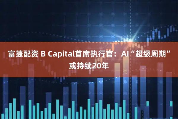 富捷配资 B Capital首席执行官:AI“超级周期”或持续20年