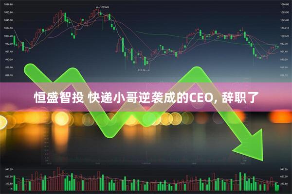 恒盛智投 快递小哥逆袭成的CEO, 辞职了