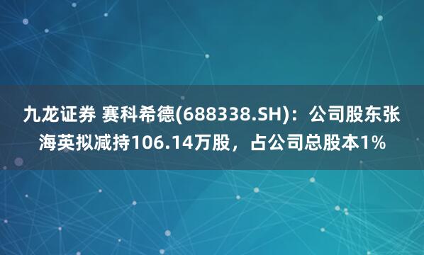 九龙证券 赛科希德(688338.SH)：公司股东张海英拟减持106.14万股，占公司总股本1%