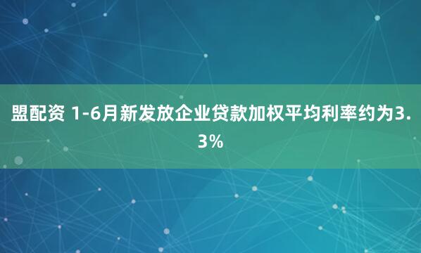 盟配资 1-6月新发放企业贷款加权平均利率约为3.3%