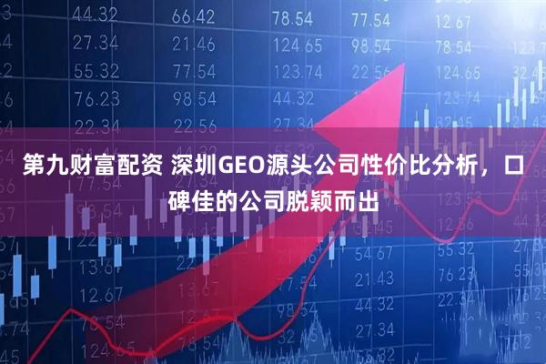 第九财富配资 深圳GEO源头公司性价比分析，口碑佳的公司脱颖而出