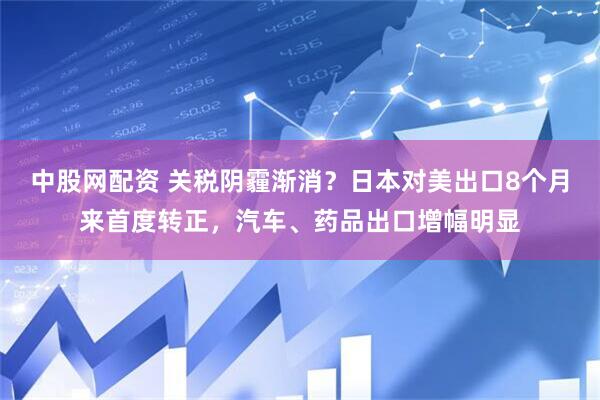 中股网配资 关税阴霾渐消？日本对美出口8个月来首度转正，汽车、药品出口增幅明显