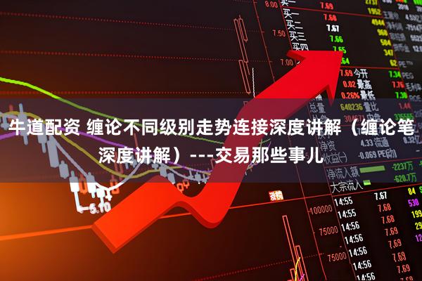 牛道配资 缠论不同级别走势连接深度讲解（缠论笔深度讲解）---交易那些事儿